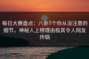 每日大赛盘点：八卦7个你从没注意的细节，神秘人上榜理由极其令人网友炸锅
