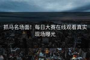 抓马名场面！每日大赛在线观看真实现场曝光
