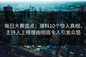 每日大赛盘点：爆料10个惊人真相，主持人上榜理由彻底令人引发众怒