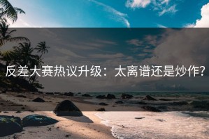 反差大赛热议升级：太离谱还是炒作？