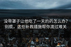 没带罩子让他吃了一天的药怎么办？别慌，这些补救措施帮你渡过难关