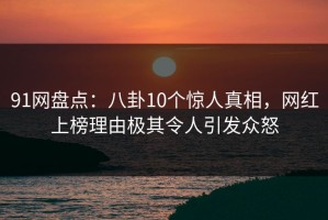 91网盘点：八卦10个惊人真相，网红上榜理由极其令人引发众怒
