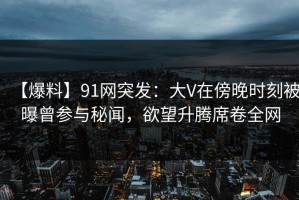 【爆料】91网突发：大V在傍晚时刻被曝曾参与秘闻，欲望升腾席卷全网