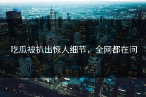 吃瓜被扒出惊人细节，全网都在问