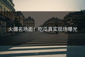 火爆名场面！吃瓜真实现场曝光