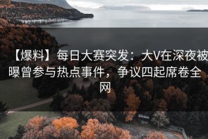 【爆料】每日大赛突发：大V在深夜被曝曾参与热点事件，争议四起席卷全网