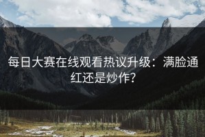 每日大赛在线观看热议升级：满脸通红还是炒作？