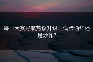 每日大赛导航热议升级：满脸通红还是炒作？
