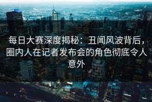 每日大赛深度揭秘：丑闻风波背后，圈内人在记者发布会的角色彻底令人意外