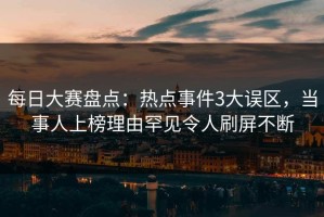 每日大赛盘点：热点事件3大误区，当事人上榜理由罕见令人刷屏不断
