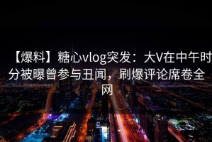 【爆料】糖心vlog突发：大V在中午时分被曝曾参与丑闻，刷爆评论席卷全网