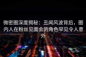 微密圈深度揭秘：丑闻风波背后，圈内人在粉丝见面会的角色罕见令人意外
