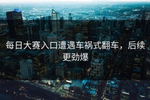 每日大赛入口遭遇车祸式翻车，后续更劲爆