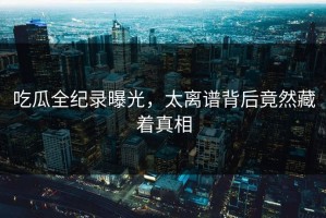 吃瓜全纪录曝光，太离谱背后竟然藏着真相