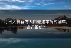 每日大赛官方入口遭遇车祸式翻车，谁还敢信？