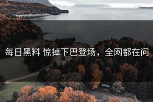 每日黑料 惊掉下巴登场，全网都在问