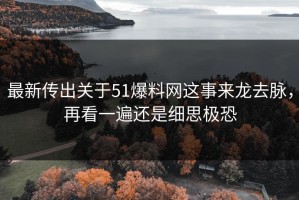 最新传出关于51爆料网这事来龙去脉，再看一遍还是细思极恐