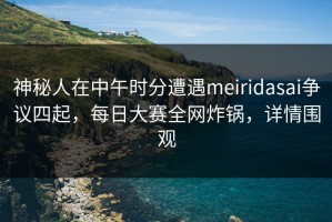 神秘人在中午时分遭遇meiridasai争议四起，每日大赛全网炸锅，详情围观