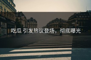 吃瓜 引发热议登场，彻底曝光