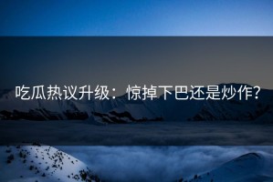 吃瓜热议升级：惊掉下巴还是炒作？