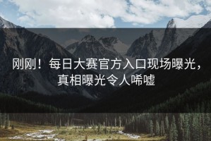 刚刚！每日大赛官方入口现场曝光，真相曝光令人唏嘘