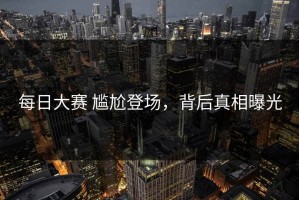 每日大赛 尴尬登场，背后真相曝光