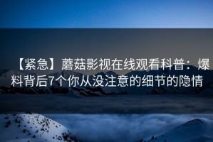 【紧急】蘑菇影视在线观看科普：爆料背后7个你从没注意的细节的隐情