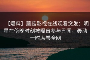 【爆料】蘑菇影视在线观看突发：明星在傍晚时刻被曝曾参与丑闻，轰动一时席卷全网