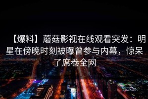 【爆料】蘑菇影视在线观看突发：明星在傍晚时刻被曝曾参与内幕，惊呆了席卷全网