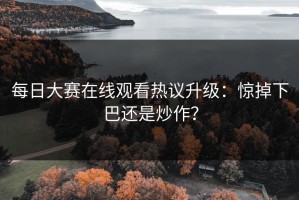 每日大赛在线观看热议升级：惊掉下巴还是炒作？