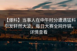 【爆料】当事人在中午时分遭遇猛料引发轩然大波，每日大赛全网炸锅，详情查看