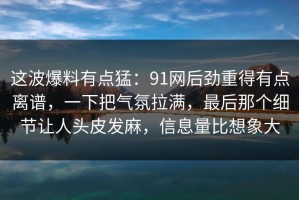 这波爆料有点猛：91网后劲重得有点离谱，一下把气氛拉满，最后那个细节让人头皮发麻，信息量比想象大