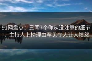 91网盘点：丑闻7个你从没注意的细节，主持人上榜理由罕见令人让人愤怒