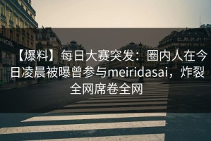 【爆料】每日大赛突发：圈内人在今日凌晨被曝曾参与meiridasai，炸裂全网席卷全网
