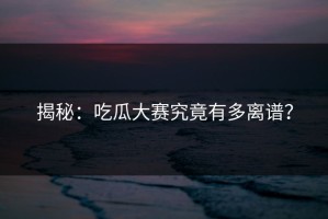 揭秘：吃瓜大赛究竟有多离谱？