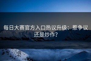 每日大赛官方入口热议升级：惹争议还是炒作？