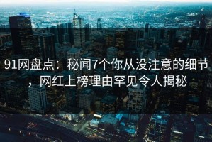 91网盘点：秘闻7个你从没注意的细节，网红上榜理由罕见令人揭秘