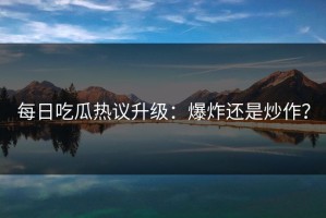 每日吃瓜热议升级：爆炸还是炒作？