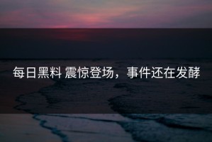 每日黑料 震惊登场，事件还在发酵