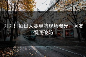 刚刚！每日大赛导航现场曝光，网友彻底破防