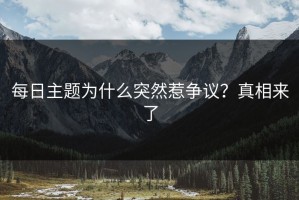 每日主题为什么突然惹争议？真相来了