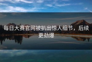 每日大赛官网被扒出惊人细节，后续更劲爆