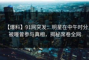 【爆料】91网突发：明星在中午时分被曝曾参与真相，揭秘席卷全网