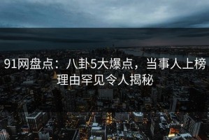 91网盘点：八卦5大爆点，当事人上榜理由罕见令人揭秘