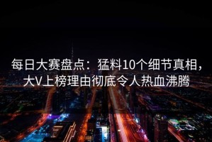 每日大赛盘点：猛料10个细节真相，大V上榜理由彻底令人热血沸腾