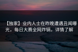 【独家】业内人士在昨晚遭遇丑闻曝光，每日大赛全网炸锅，详情了解