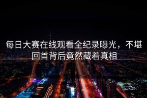 每日大赛在线观看全纪录曝光，不堪回首背后竟然藏着真相