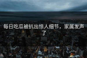 每日吃瓜被扒出惊人细节，家属发声了