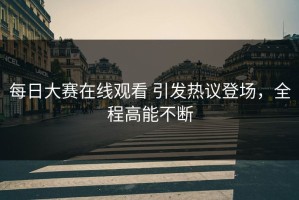 每日大赛在线观看 引发热议登场，全程高能不断