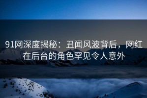 91网深度揭秘：丑闻风波背后，网红在后台的角色罕见令人意外